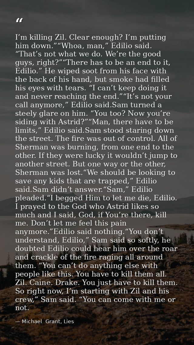 I’m killing Zil. Clear enough? I’m putting him down.”“Whoa, man,” Edilio said. “That’s not what we do. We’re the good gu — Michael  Grant, Lies
