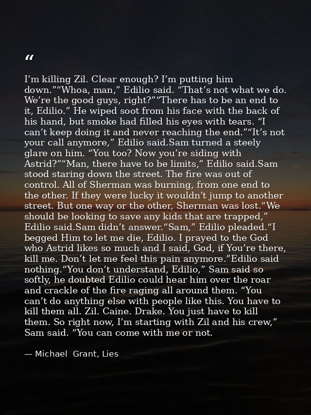 I’m killing Zil. Clear enough? I’m putting him down.”“Whoa, man,” Edilio said. “That’s not what we do. We’re the good gu — Michael  Grant, Lies