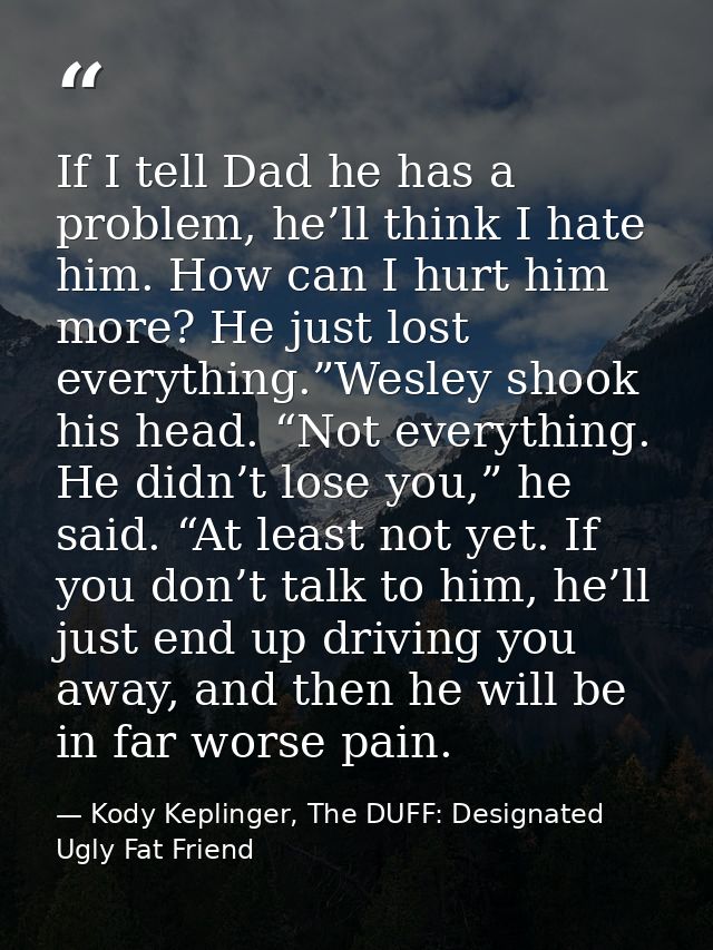 If I tell Dad he has a problem, he’ll think I hate him. How can I hurt him more? He just lost everything.”Wesley shook h — Kody Keplinger, The DUFF: Designated Ugly Fat Friend