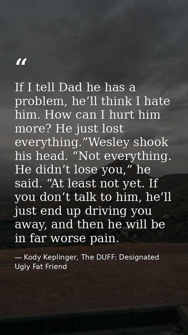 If I tell Dad he has a problem, he’ll think I hate him. How can I hurt him more? He just lost everything.”Wesley shook h — Kody Keplinger, The DUFF: Designated Ugly Fat Friend