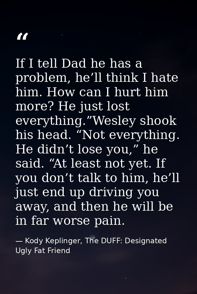 If I tell Dad he has a problem, he’ll think I hate him. How can I hurt him more? He just lost everything.”Wesley shook h — Kody Keplinger, The DUFF: Designated Ugly Fat Friend