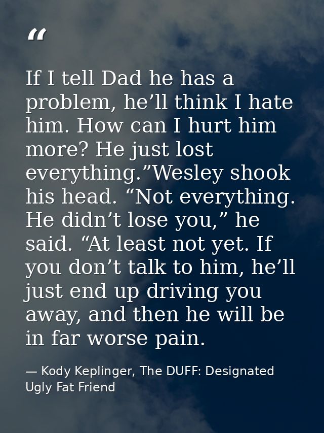 If I tell Dad he has a problem, he’ll think I hate him. How can I hurt him more? He just lost everything.”Wesley shook h — Kody Keplinger, The DUFF: Designated Ugly Fat Friend