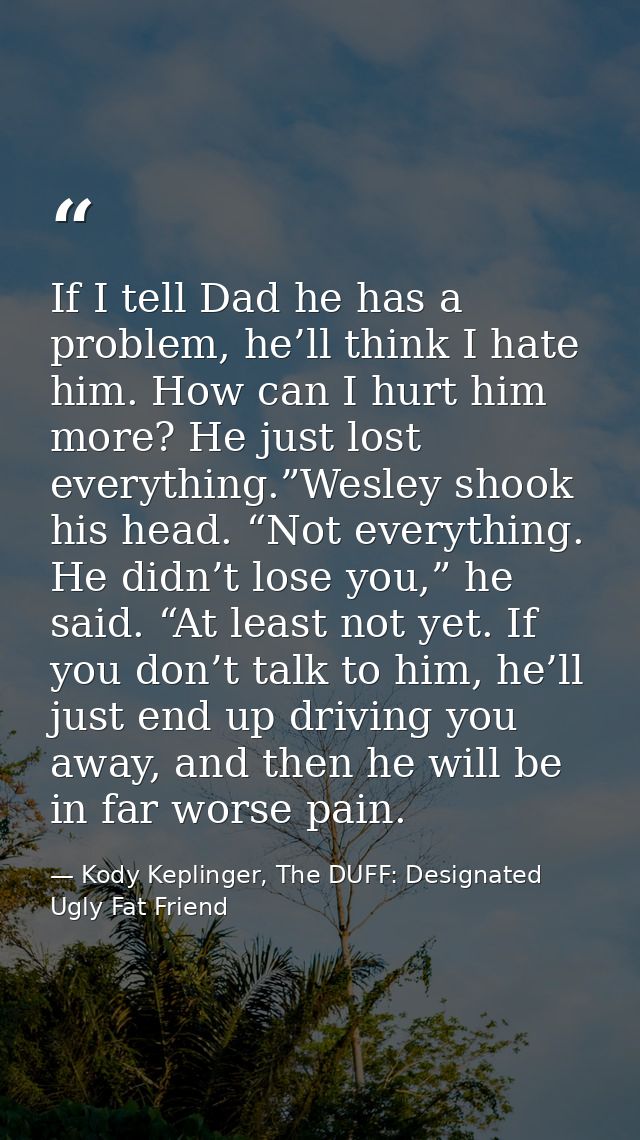 If I tell Dad he has a problem, he’ll think I hate him. How can I hurt him more? He just lost everything.”Wesley shook h — Kody Keplinger, The DUFF: Designated Ugly Fat Friend
