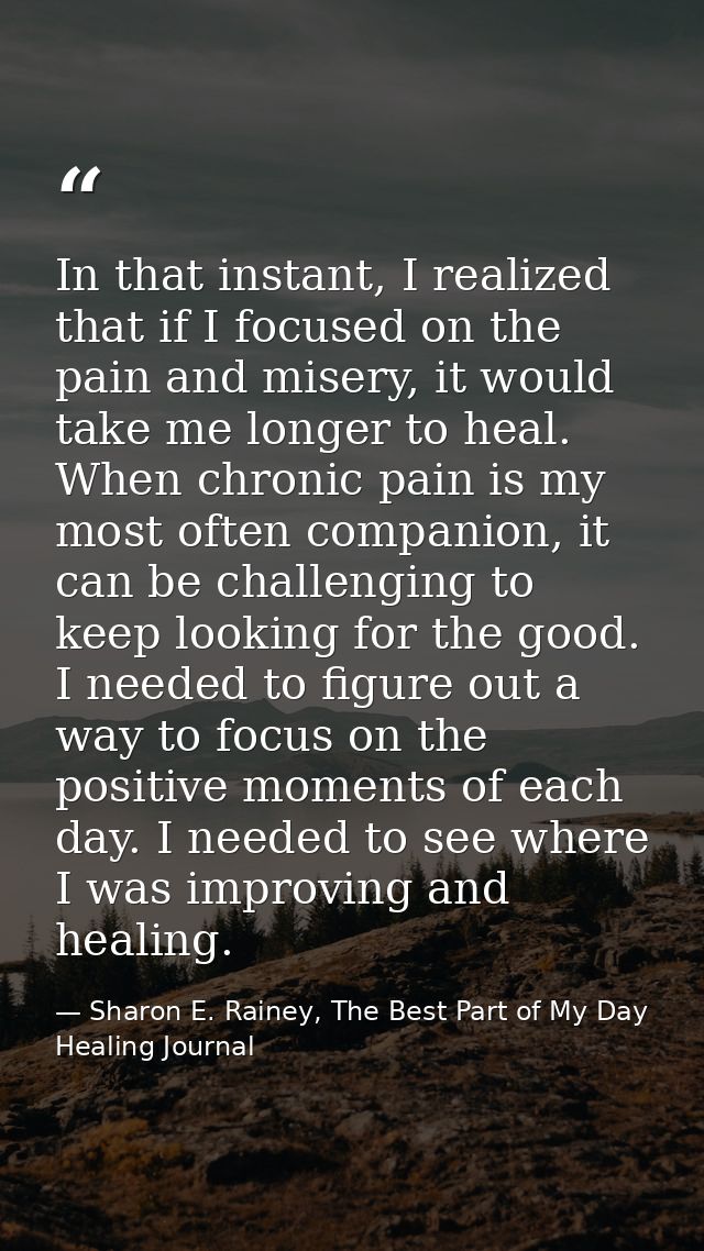 In that instant, I realized that if I focused on the pain and misery, it would take me longer to heal. When chronic pain — Sharon E. Rainey, The Best Part of My Day Healing Journal