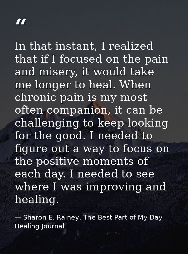In that instant, I realized that if I focused on the pain and misery, it would take me longer to heal. When chronic pain — Sharon E. Rainey, The Best Part of My Day Healing Journal