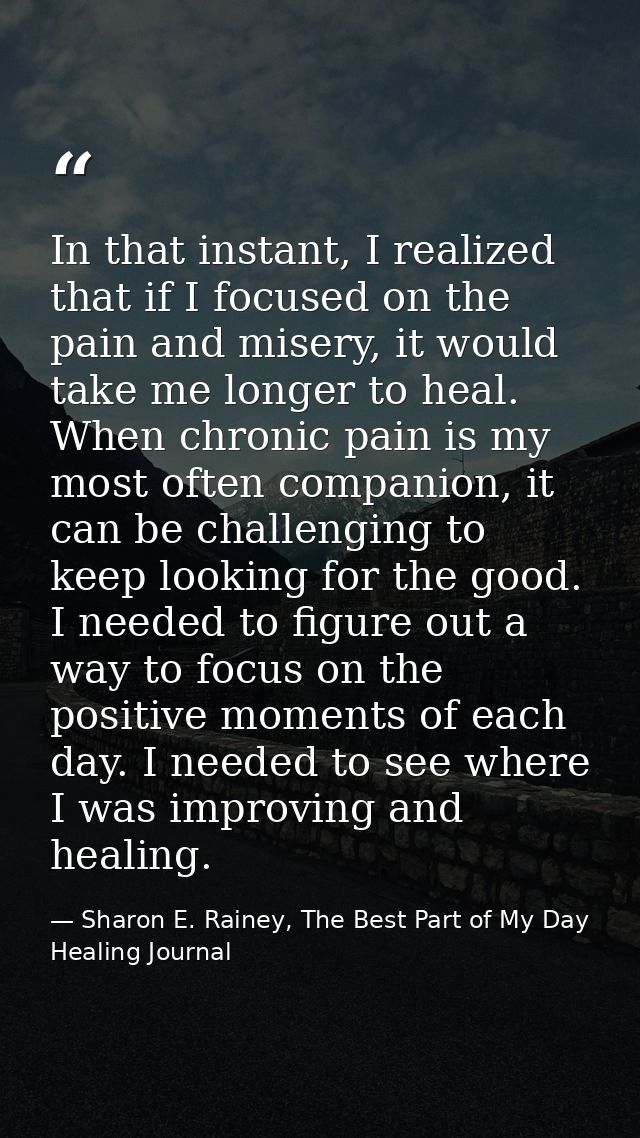 In that instant, I realized that if I focused on the pain and misery, it would take me longer to heal. When chronic pain — Sharon E. Rainey, The Best Part of My Day Healing Journal