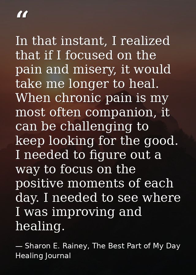 In that instant, I realized that if I focused on the pain and misery, it would take me longer to heal. When chronic pain — Sharon E. Rainey, The Best Part of My Day Healing Journal