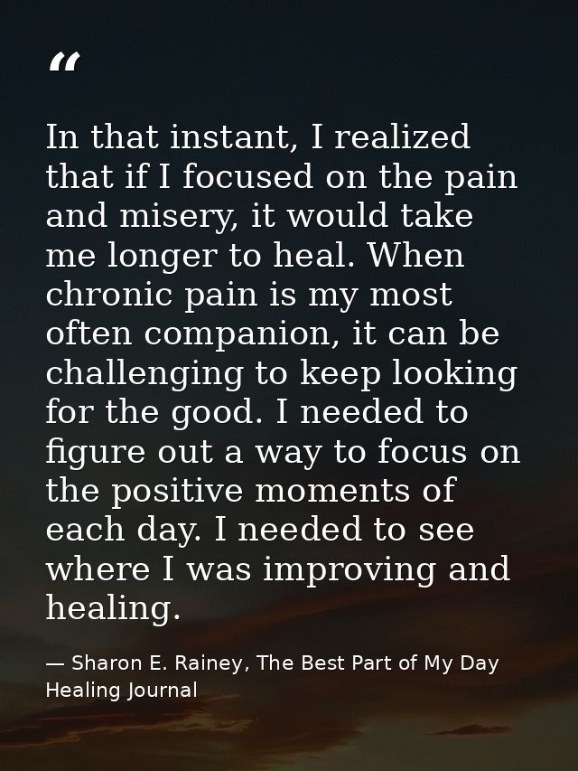 In that instant, I realized that if I focused on the pain and misery, it would take me longer to heal. When chronic pain — Sharon E. Rainey, The Best Part of My Day Healing Journal