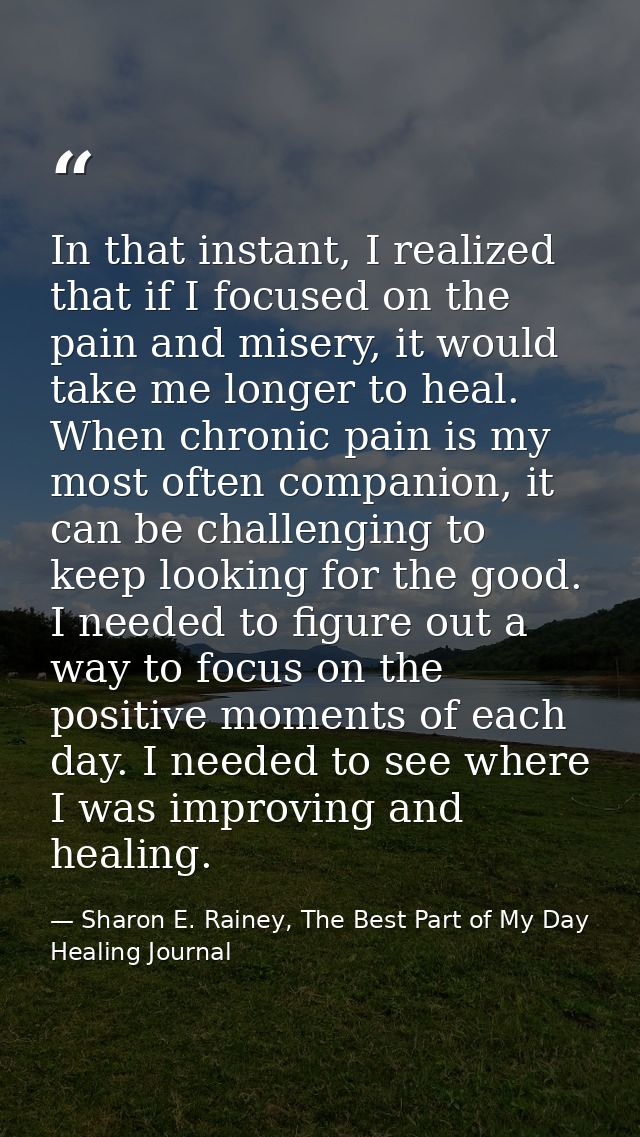 In that instant, I realized that if I focused on the pain and misery, it would take me longer to heal. When chronic pain — Sharon E. Rainey, The Best Part of My Day Healing Journal