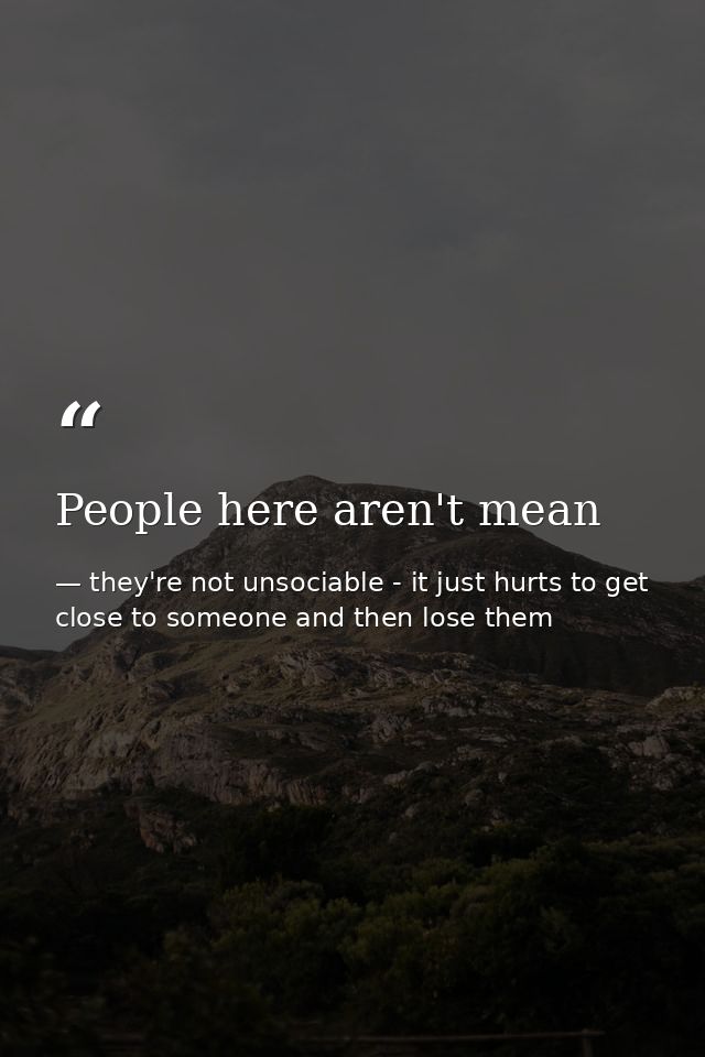 People here aren't mean — they're not unsociable - it just hurts to get close to someone and then lose them