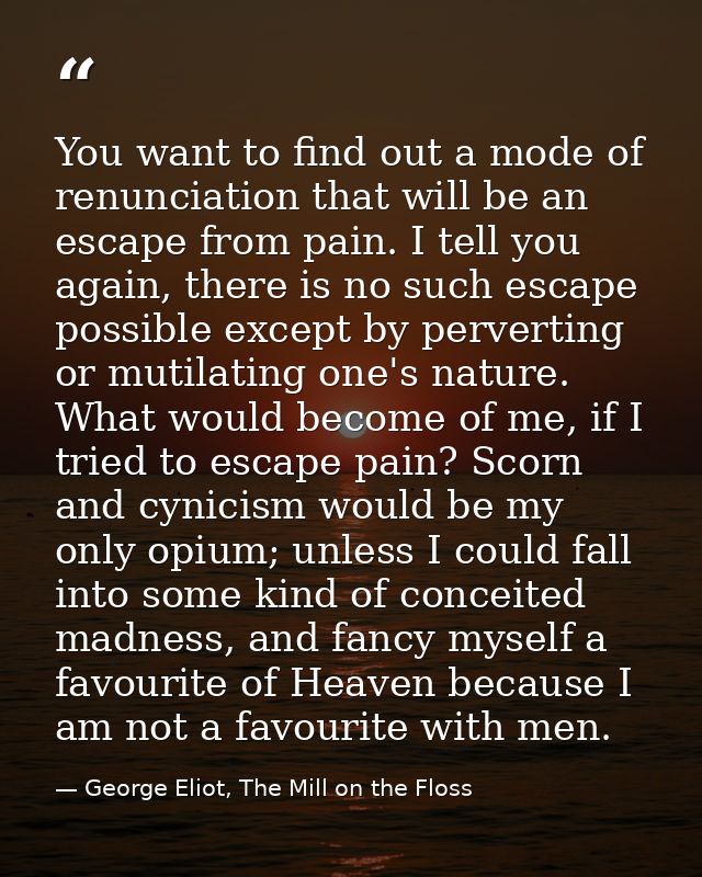You want to find out a mode of renunciation that will be an escape from pain. I tell you again, there is no such escape  — George Eliot, The Mill on the Floss