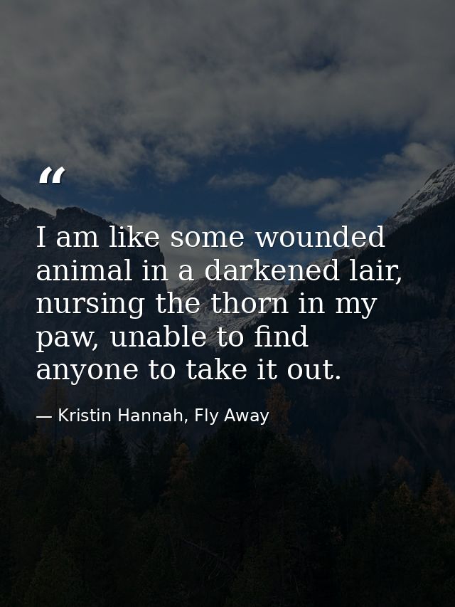 I am like some wounded animal in a darkened lair, nursing the thorn in my paw, unable to find anyone to take it out. — Kristin Hannah, Fly Away