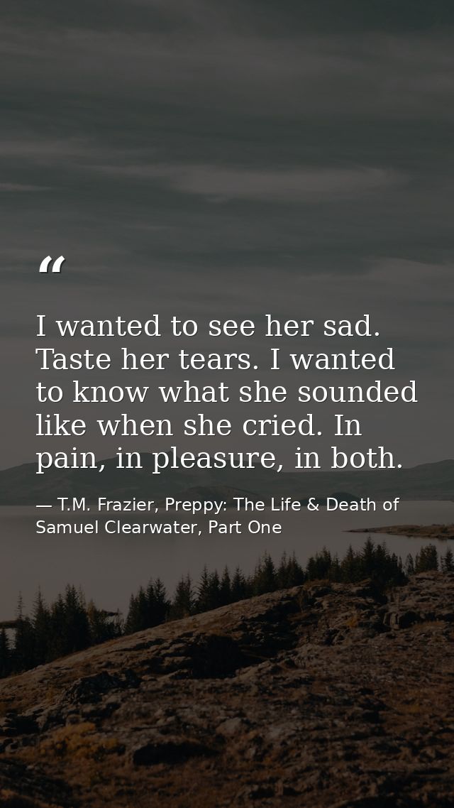 I wanted to see her sad. Taste her tears. I wanted to know what she sounded like when she cried. In pain, in pleasure, i — T.M. Frazier, Preppy: The Life & Death of Samuel Clearwater, Part One