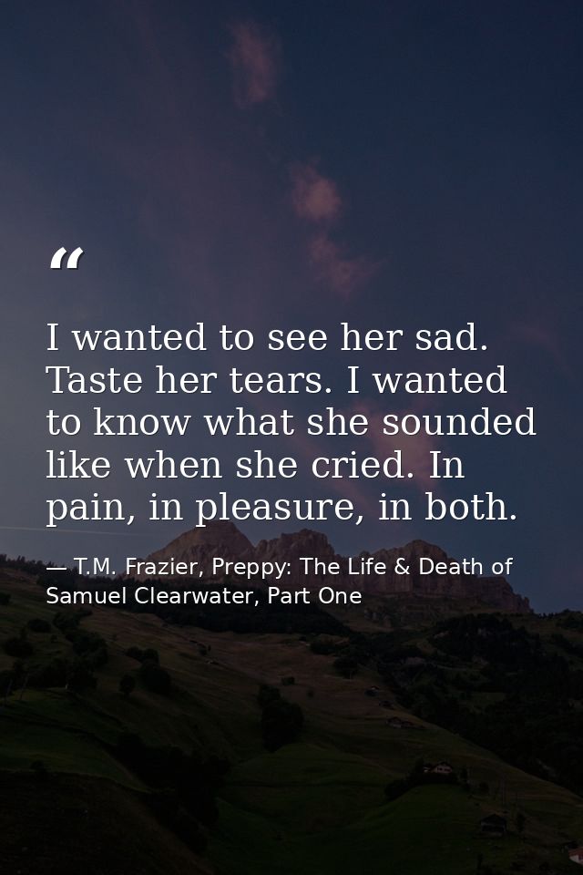 I wanted to see her sad. Taste her tears. I wanted to know what she sounded like when she cried. In pain, in pleasure, i — T.M. Frazier, Preppy: The Life & Death of Samuel Clearwater, Part One