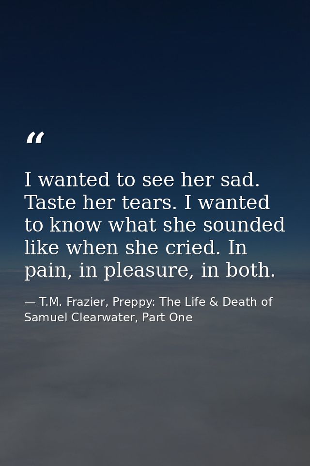 I wanted to see her sad. Taste her tears. I wanted to know what she sounded like when she cried. In pain, in pleasure, i — T.M. Frazier, Preppy: The Life & Death of Samuel Clearwater, Part One
