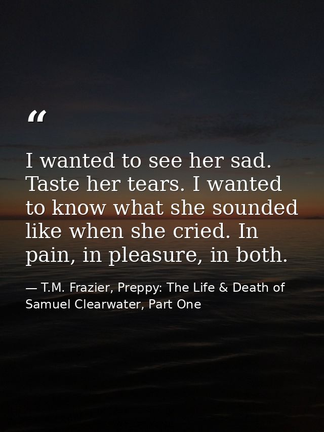 I wanted to see her sad. Taste her tears. I wanted to know what she sounded like when she cried. In pain, in pleasure, i — T.M. Frazier, Preppy: The Life & Death of Samuel Clearwater, Part One