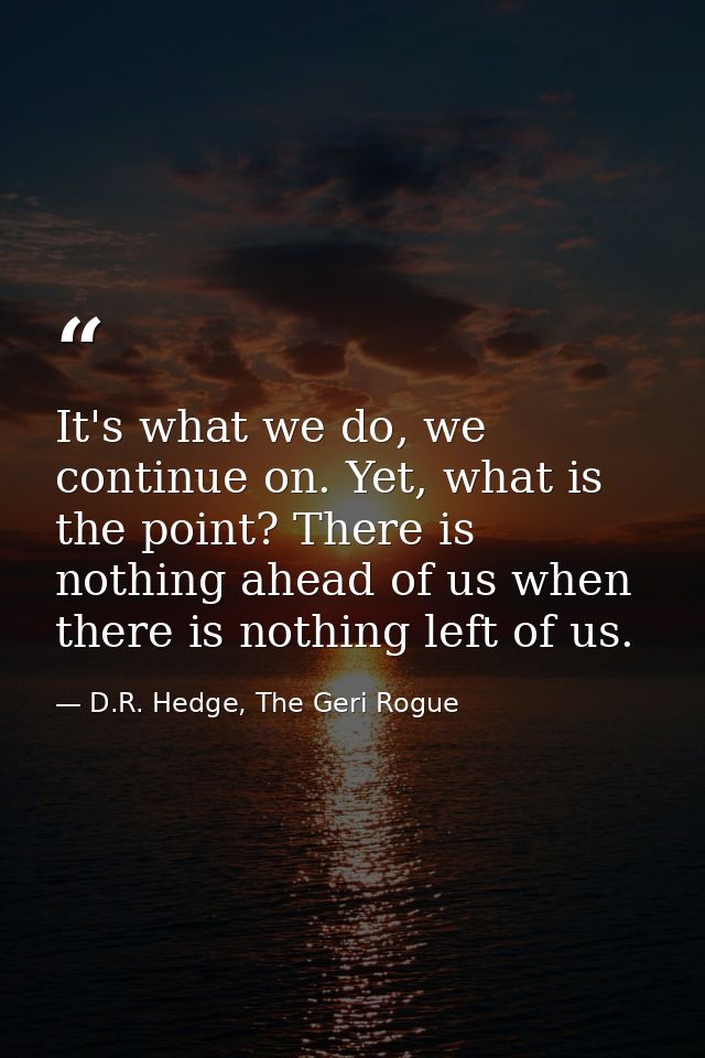 It's what we do, we continue on. Yet, what is the point? There is nothing ahead of us when there is nothing left of us. — D.R. Hedge, The Geri Rogue