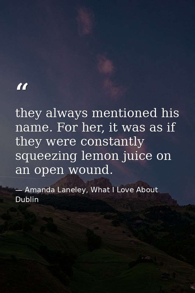 they always mentioned his name. For her, it was as if they were constantly squeezing lemon juice on an open wound. — Amanda Laneley, What I Love About Dublin