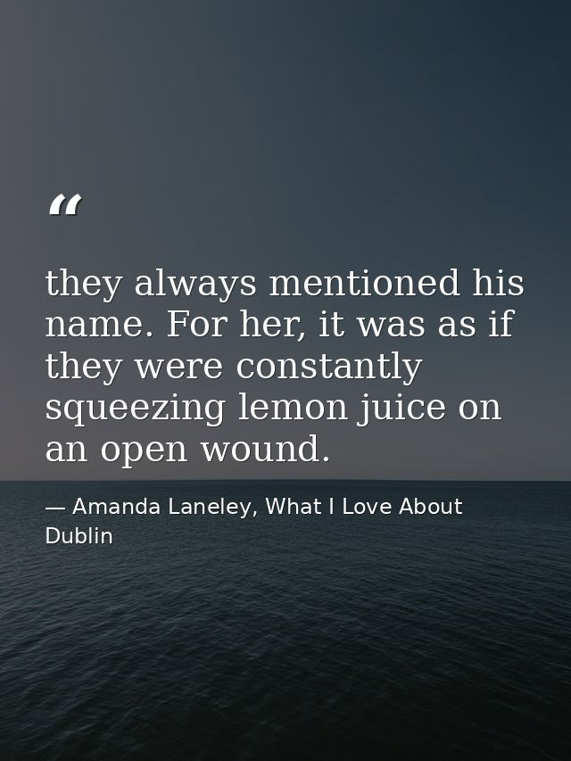 they always mentioned his name. For her, it was as if they were constantly squeezing lemon juice on an open wound. — Amanda Laneley, What I Love About Dublin