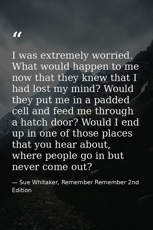 I was extremely worried. What would happen to me now that they knew that I had lost my mind? Would they put me in a padd — Sue Whitaker, Remember Remember 2nd Edition