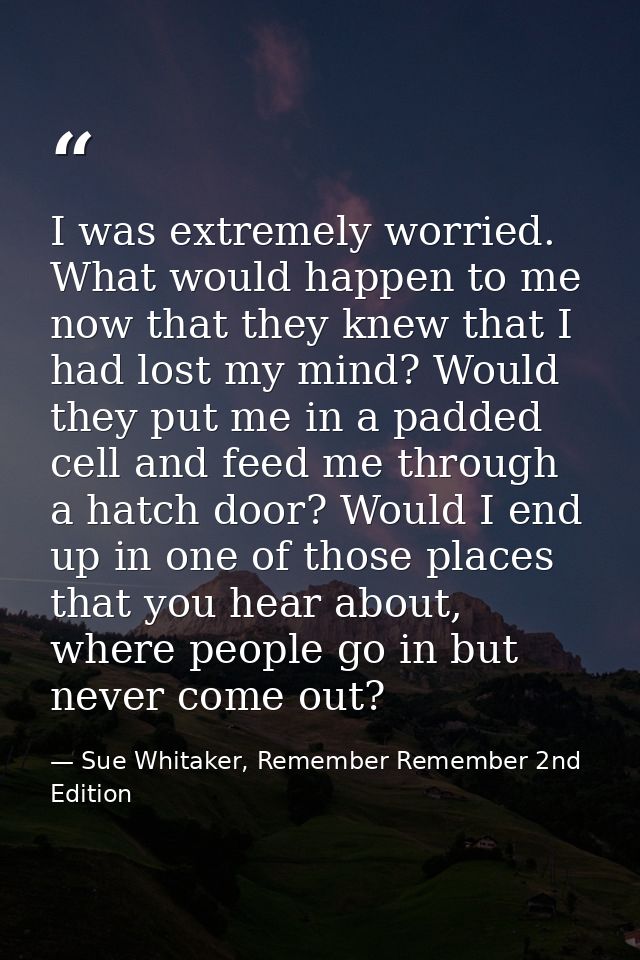 I was extremely worried. What would happen to me now that they knew that I had lost my mind? Would they put me in a padd — Sue Whitaker, Remember Remember 2nd Edition