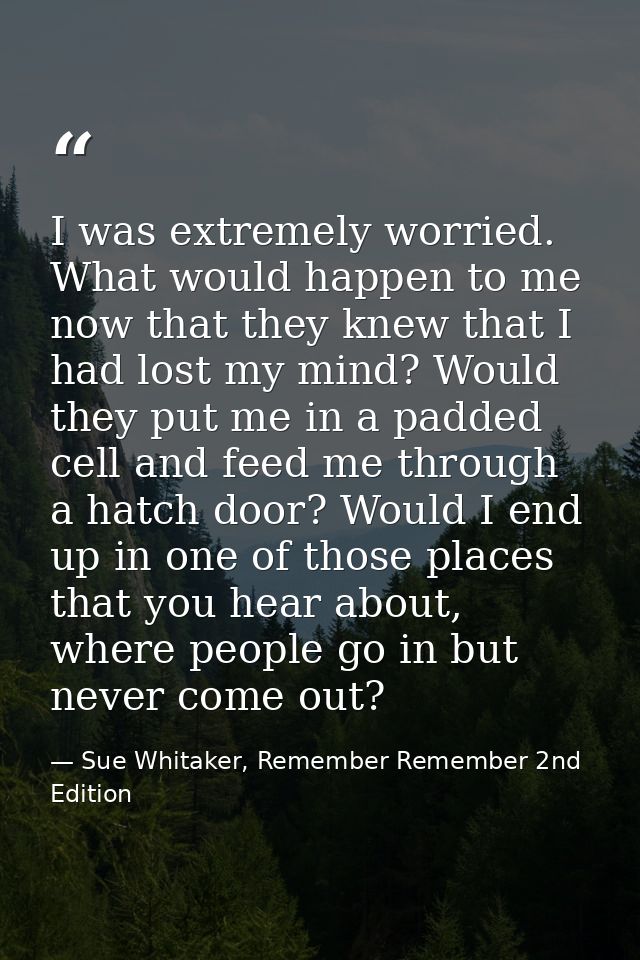 I was extremely worried. What would happen to me now that they knew that I had lost my mind? Would they put me in a padd — Sue Whitaker, Remember Remember 2nd Edition