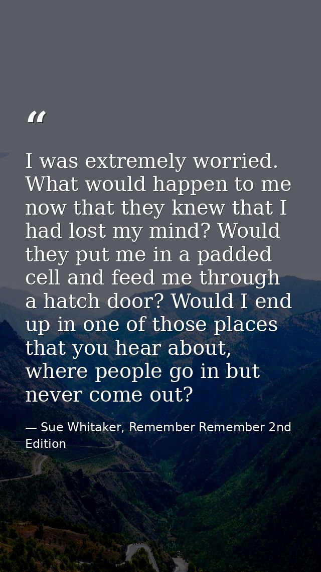 I was extremely worried. What would happen to me now that they knew that I had lost my mind? Would they put me in a padd — Sue Whitaker, Remember Remember 2nd Edition