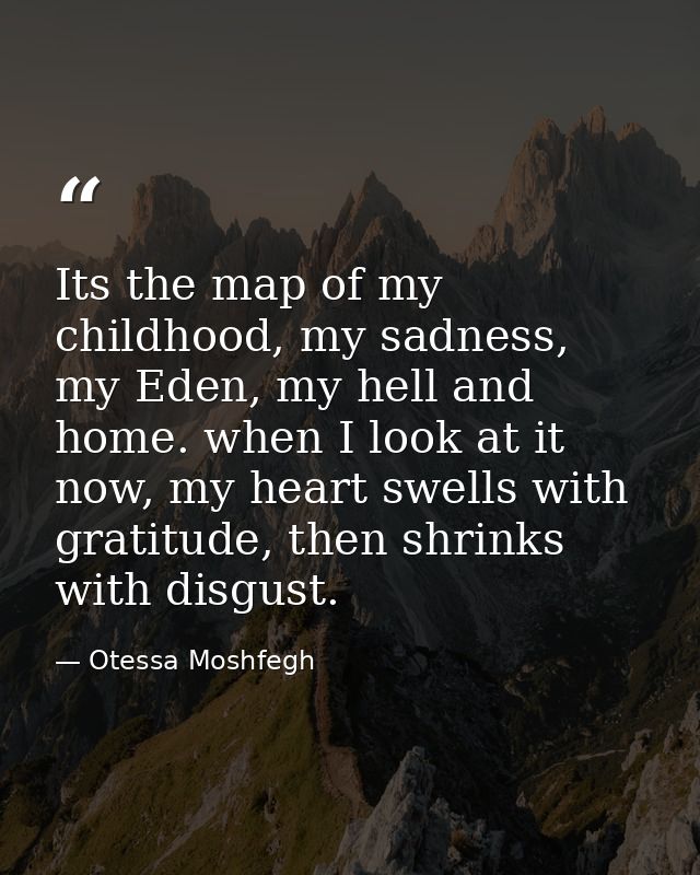 Its the map of my childhood, my sadness, my Eden, my hell and home. when I look at it now, my heart swells with gratitud — Otessa Moshfegh