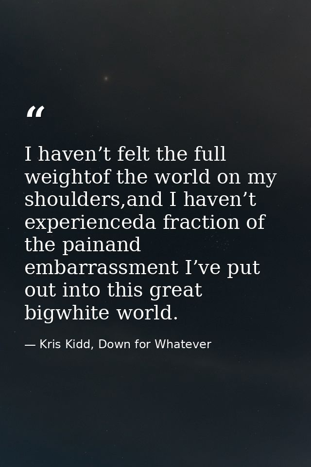 I haven’t felt the full weightof the world on my shoulders,and I haven’t experienceda fraction of the painand embarrassm — Kris Kidd, Down for Whatever