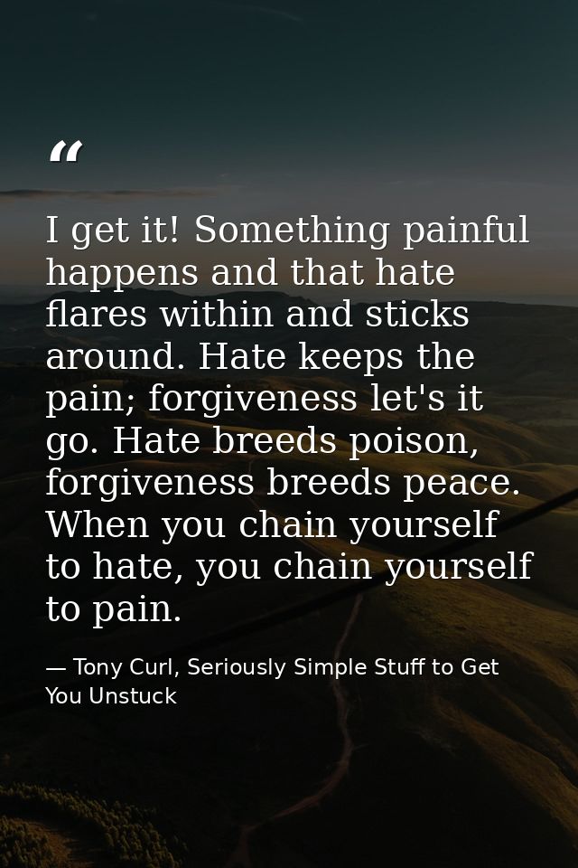 I get it! Something painful happens and that hate flares within and sticks around. Hate keeps the pain; forgiveness let' — Tony Curl, Seriously Simple Stuff to Get You Unstuck