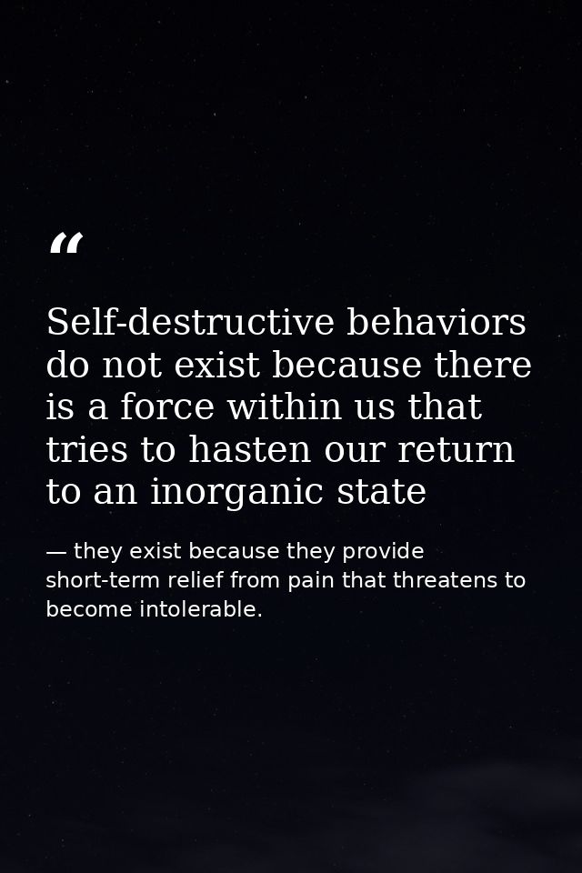 Self-destructive behaviors do not exist because there is a force within us that tries to hasten our return to an inorgan — they exist because they provide short-term relief from pain that threatens to become intolerable.