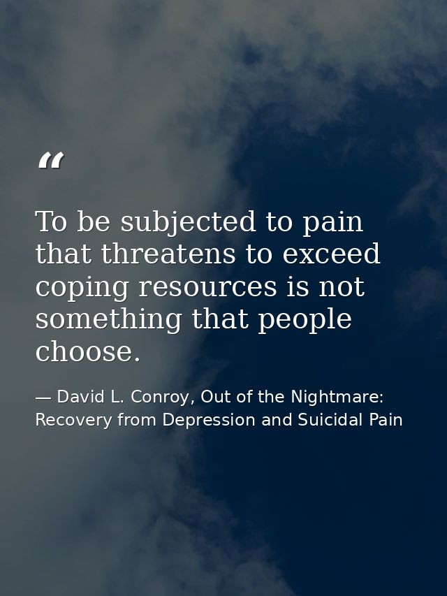 To be subjected to pain that threatens to exceed coping resources is not something that people choose. — David L. Conroy, Out of the Nightmare: Recovery from Depression and Suicidal Pain