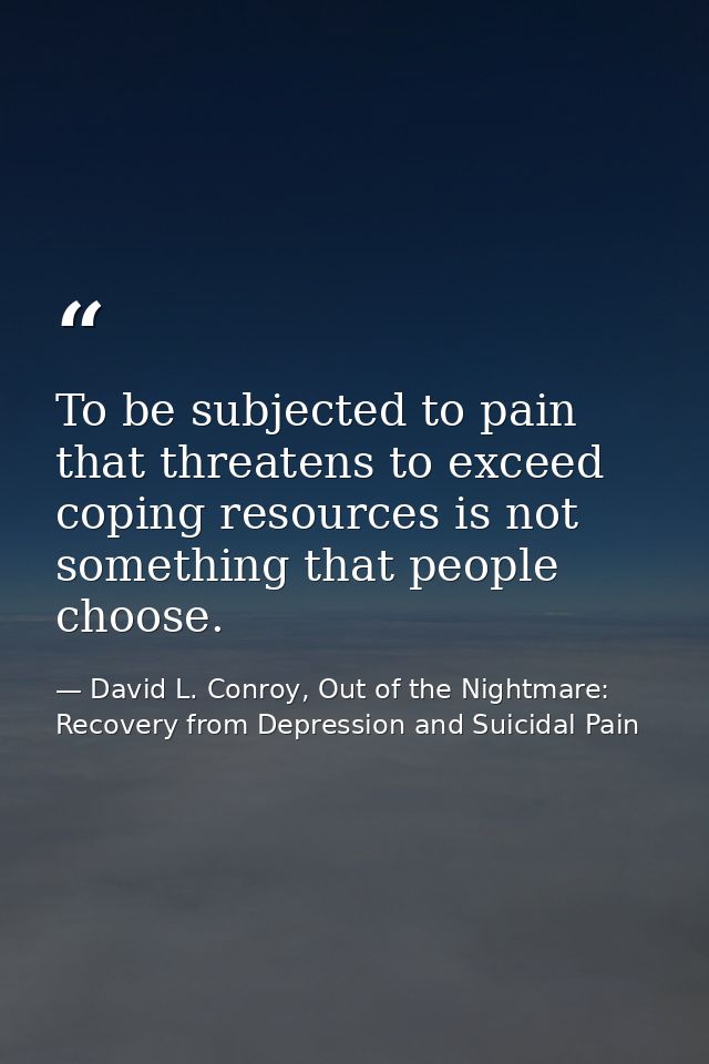 To be subjected to pain that threatens to exceed coping resources is not something that people choose. — David L. Conroy, Out of the Nightmare: Recovery from Depression and Suicidal Pain