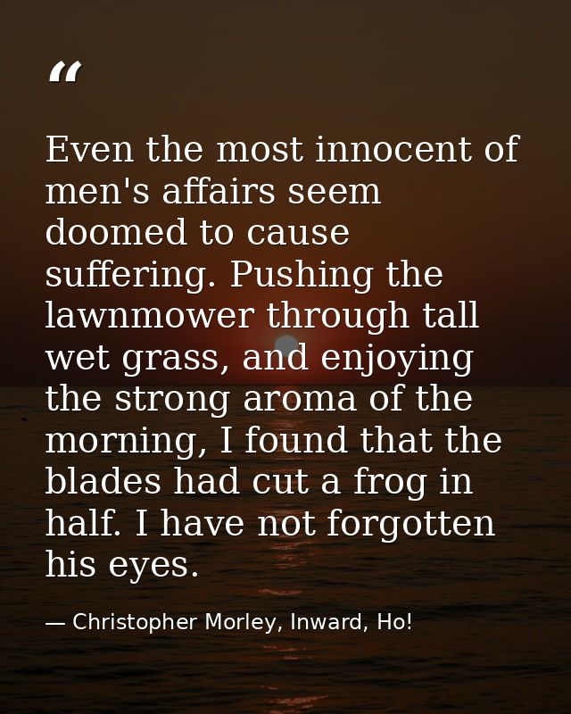 Even the most innocent of men's affairs seem doomed to cause suffering. Pushing the lawnmower through tall wet grass, an — Christopher Morley, Inward, Ho!