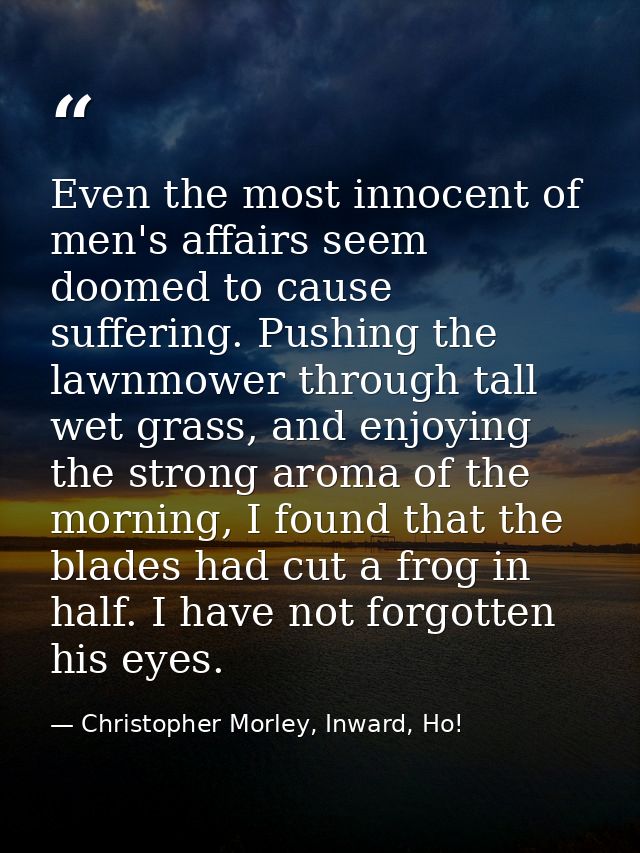 Even the most innocent of men's affairs seem doomed to cause suffering. Pushing the lawnmower through tall wet grass, an — Christopher Morley, Inward, Ho!