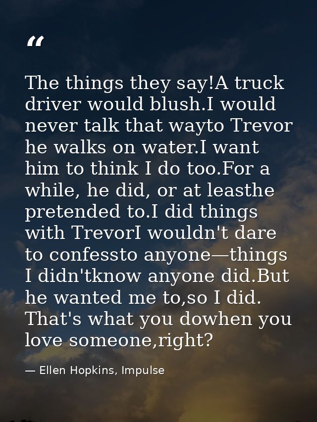The things they say!A truck driver would blush.I would never talk that wayto Trevor he walks on water.I want him to thin — Ellen Hopkins, Impulse