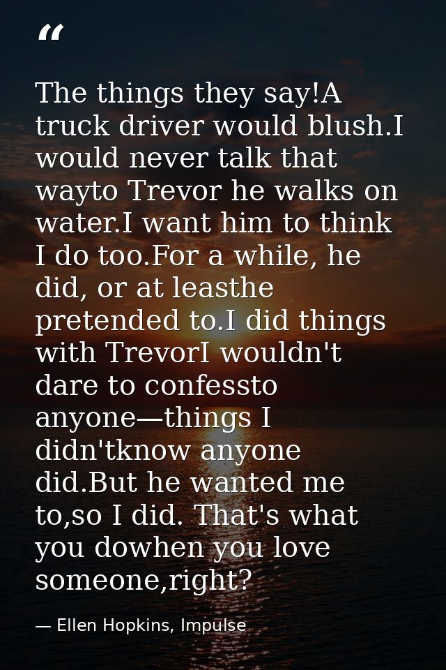 The things they say!A truck driver would blush.I would never talk that wayto Trevor he walks on water.I want him to thin — Ellen Hopkins, Impulse
