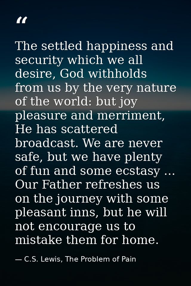 The settled happiness and security which we all desire, God withholds from us by the very nature of the world: but joy p — C.S. Lewis, The Problem of Pain