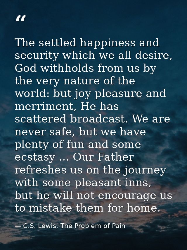 The settled happiness and security which we all desire, God withholds from us by the very nature of the world: but joy p — C.S. Lewis, The Problem of Pain