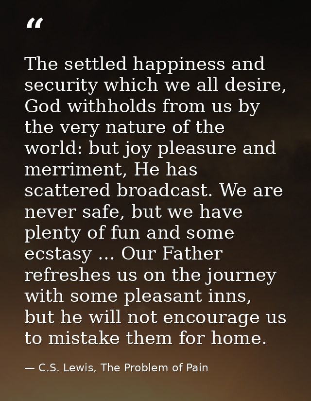 The settled happiness and security which we all desire, God withholds from us by the very nature of the world: but joy p — C.S. Lewis, The Problem of Pain