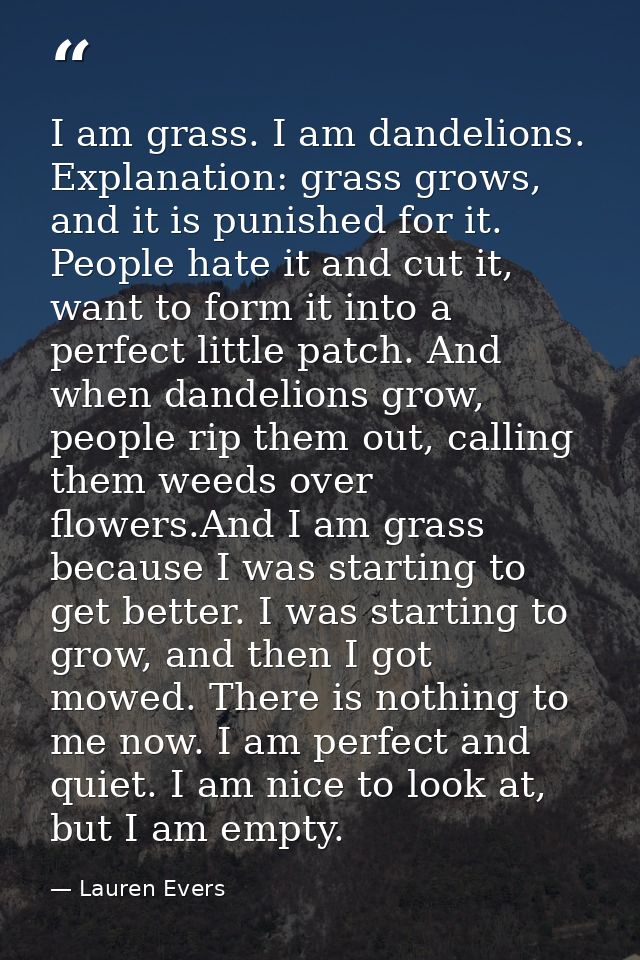 I am grass. I am dandelions. Explanation: grass grows, and it is punished for it. People hate it and cut it, want to for — Lauren Evers