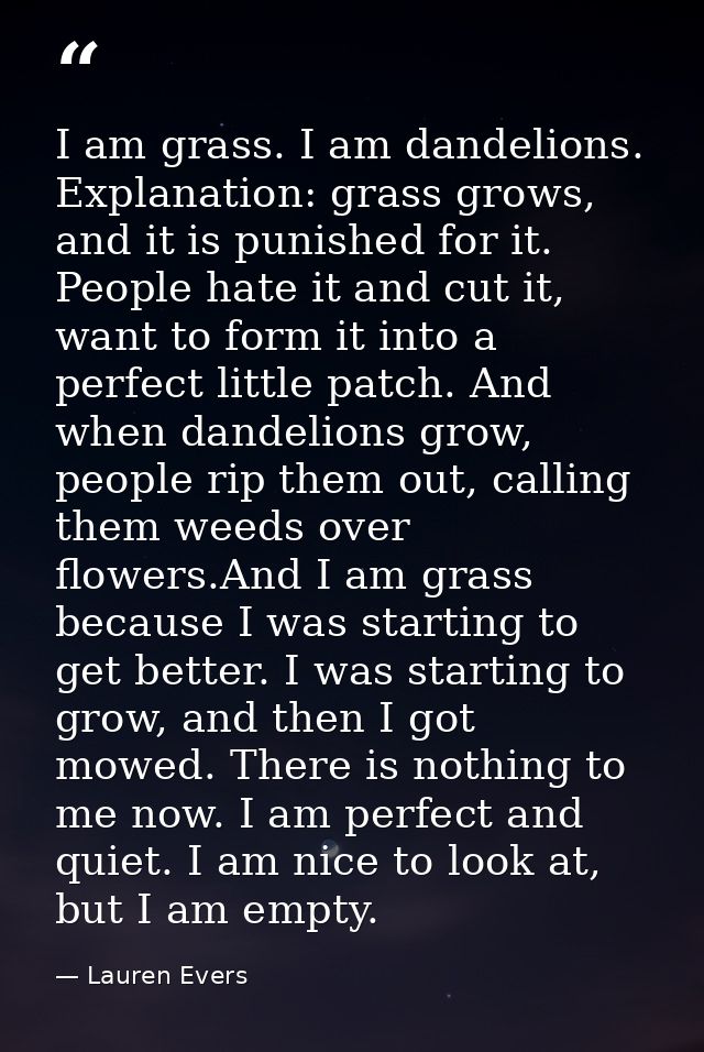 I am grass. I am dandelions. Explanation: grass grows, and it is punished for it. People hate it and cut it, want to for — Lauren Evers