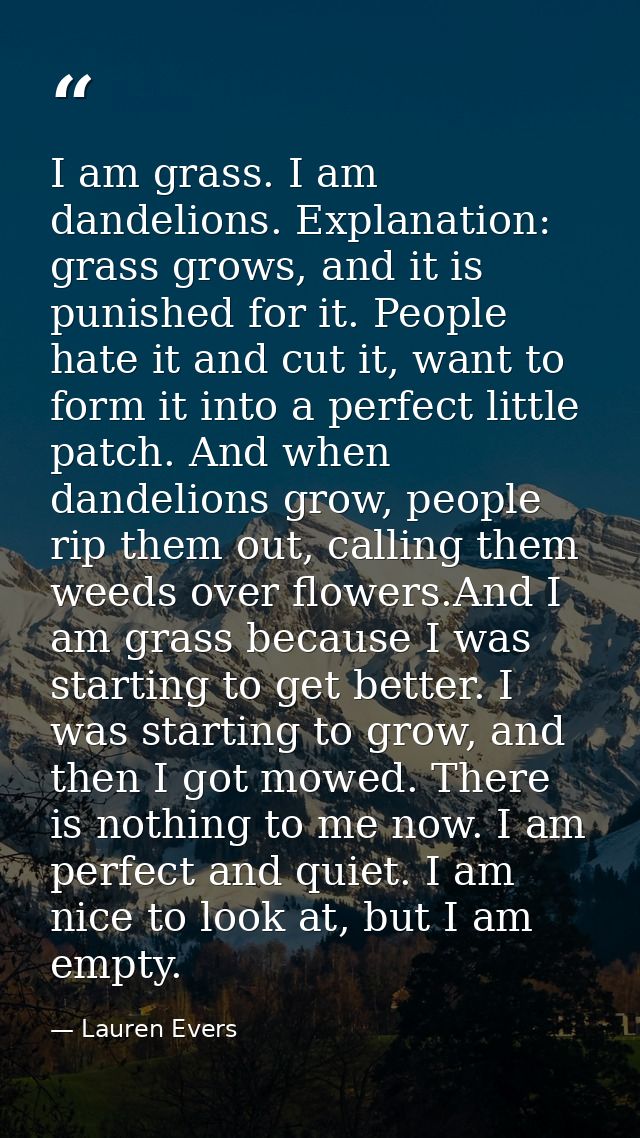 I am grass. I am dandelions. Explanation: grass grows, and it is punished for it. People hate it and cut it, want to for — Lauren Evers
