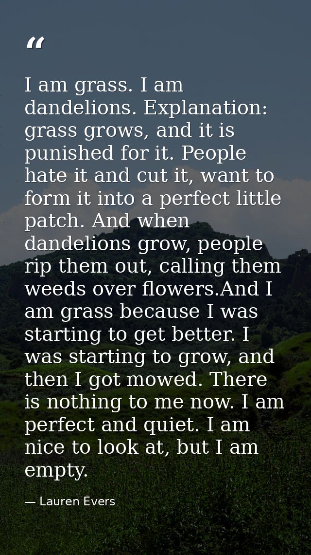 I am grass. I am dandelions. Explanation: grass grows, and it is punished for it. People hate it and cut it, want to for — Lauren Evers