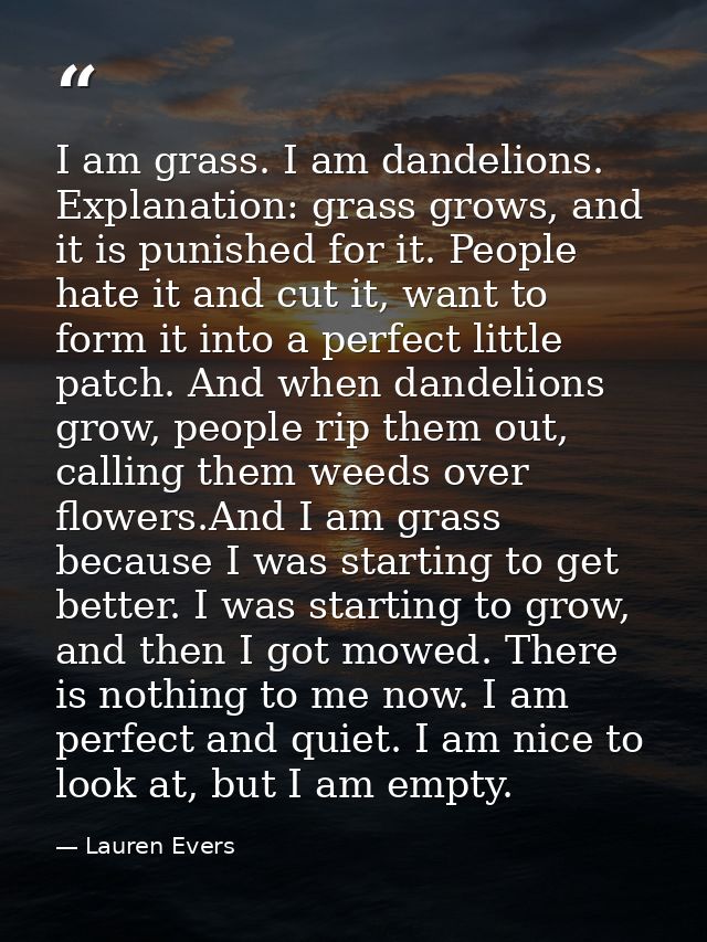 I am grass. I am dandelions. Explanation: grass grows, and it is punished for it. People hate it and cut it, want to for — Lauren Evers