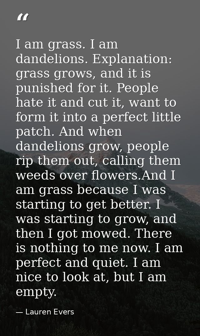 I am grass. I am dandelions. Explanation: grass grows, and it is punished for it. People hate it and cut it, want to for — Lauren Evers