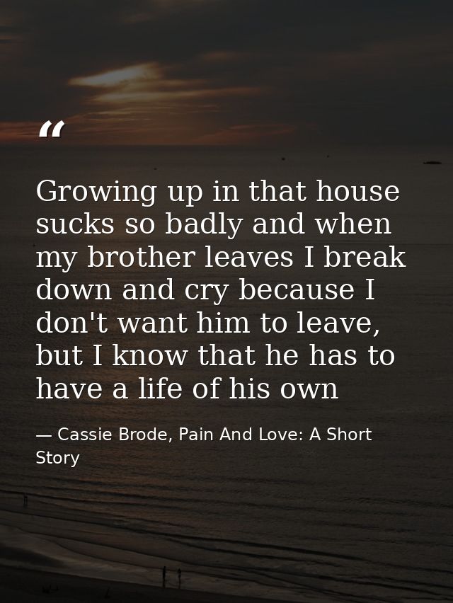 Growing up in that house sucks so badly and when my brother leaves I break down and cry because I don't want him to leav — Cassie Brode, Pain And Love: A Short Story