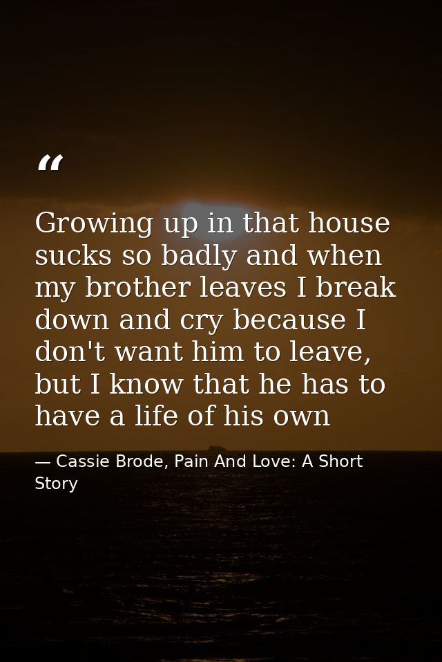 Growing up in that house sucks so badly and when my brother leaves I break down and cry because I don't want him to leav — Cassie Brode, Pain And Love: A Short Story