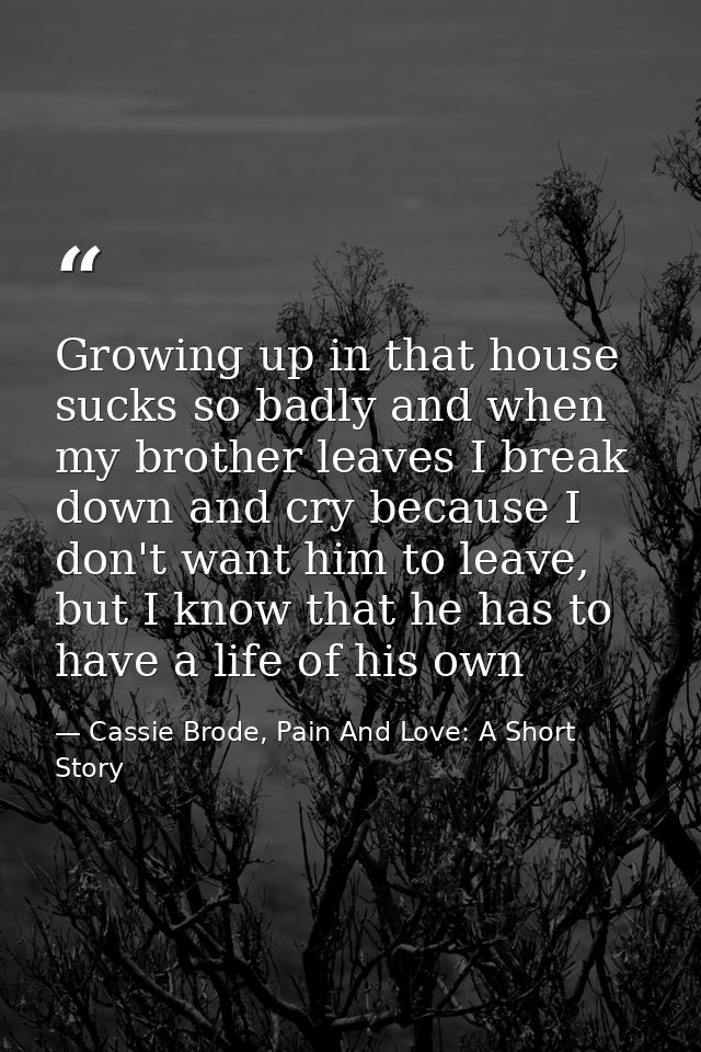 Growing up in that house sucks so badly and when my brother leaves I break down and cry because I don't want him to leav — Cassie Brode, Pain And Love: A Short Story