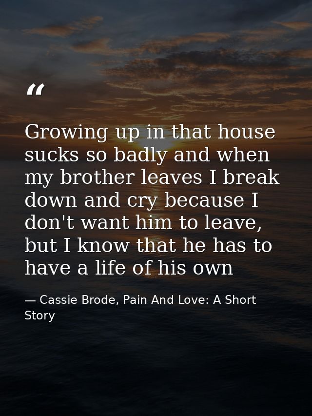 Growing up in that house sucks so badly and when my brother leaves I break down and cry because I don't want him to leav — Cassie Brode, Pain And Love: A Short Story